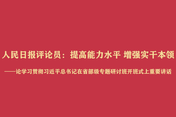 人民日报评论员：提高能力水平 增强实干本领——论学习贯彻习近平总书记在省部级专题
